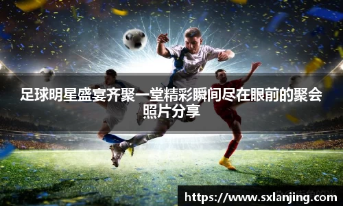 足球明星盛宴齐聚一堂精彩瞬间尽在眼前的聚会照片分享